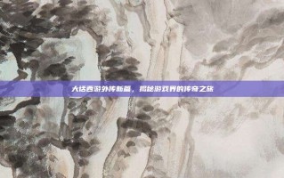 大话西游外传新篇，揭秘游戏界的传奇之旅