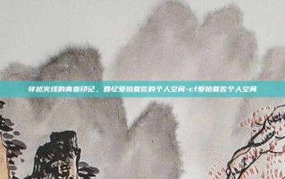 穿越火线的青春印记，回忆爱拍夏佐的个人空间-cf爱拍夏佐个人空间