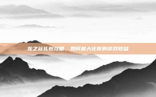 龙之谷礼包攻略，如何最大化你的游戏收益