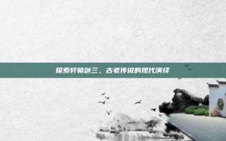 探索轩辕剑三，古老传说的现代演绎