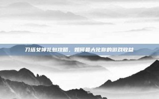 刀塔女神礼包攻略，如何最大化你的游戏收益