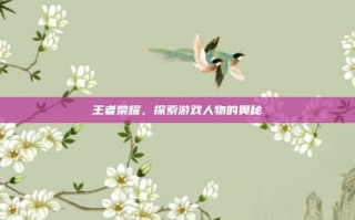 王者荣耀，探索游戏人物的奥秘