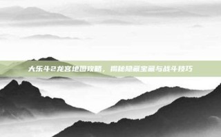 大乐斗2龙宫地图攻略，揭秘隐藏宝藏与战斗技巧