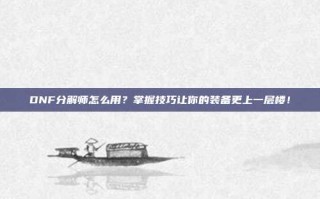 DNF分解师怎么用？掌握技巧让你的装备更上一层楼！