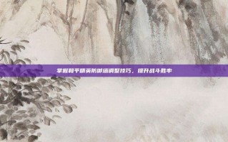 掌握和平精英防御塔调整技巧，提升战斗胜率