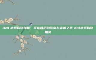 DNF幸运购物抽奖，狂欢背后的欧皇与非酋之战-dnf幸运购物抽奖