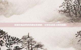 掌握巨魔战将的后期出装策略，让你在战场上所向披靡！
