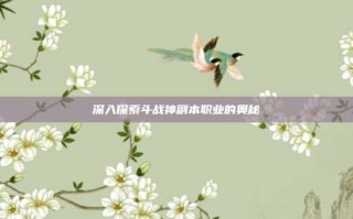 深入探索斗战神副本职业的奥秘