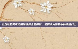 游戏攻略男气功钢筋铁骨全面解析，如何成为游戏中的钢铁战士