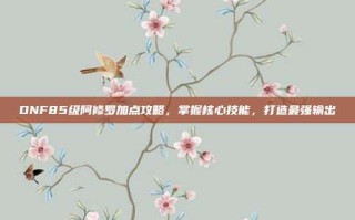 DNF85级阿修罗加点攻略，掌握核心技能，打造最强输出