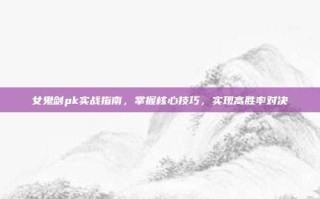 女鬼剑pk实战指南，掌握核心技巧，实现高胜率对决