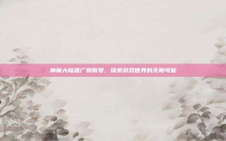 神魔大陆推广员账号，探索游戏世界的无限可能