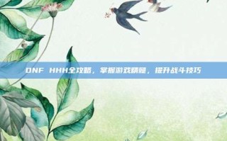 DNF HHH全攻略，掌握游戏精髓，提升战斗技巧