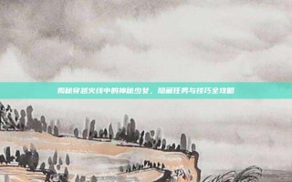 揭秘穿越火线中的神秘少女，隐藏任务与技巧全攻略