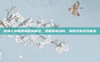 原神3.前瞻直播时间解读，把握版本动向，解锁全新游戏体验