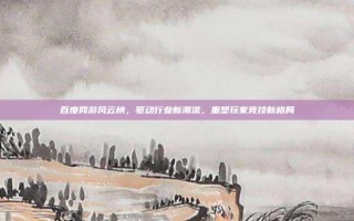 百度网游风云榜，驱动行业新潮流，重塑玩家竞技新格局