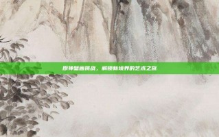 原神壁画挑战，解锁新境界的艺术之旅