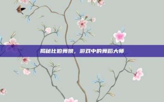 揭秘比伯舞娘，游戏中的舞蹈大师