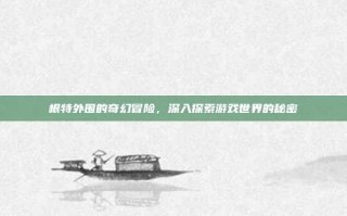 根特外围的奇幻冒险，深入探索游戏世界的秘密