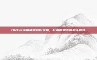 DNF月溪镇武器装扮攻略，打造你的专属战斗伙伴