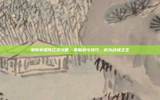 洛奇英雄传红龙攻略，掌握战斗技巧，成为战场之王