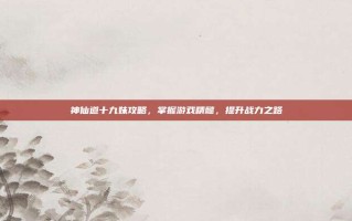 神仙道十九妹攻略，掌握游戏精髓，提升战力之路