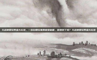 斗战神爱玩等级大礼包，一份白嫖玩家的蜕变秘籍，你领对了吗？斗战神爱玩等级大礼包