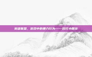 英雄联盟，游戏中的暴力行为——殴打小朋友