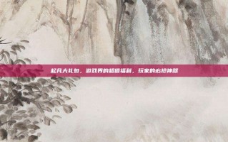 起凡大礼包，游戏界的超值福利，玩家的必抢神器