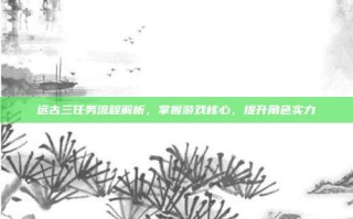 远古三任务流程解析，掌握游戏核心，提升角色实力