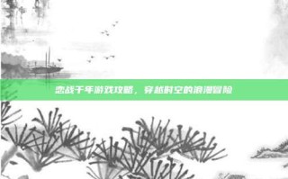 恋战千年游戏攻略，穿越时空的浪漫冒险