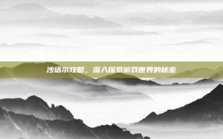 沙塔尔攻略，深入探索游戏世界的秘密