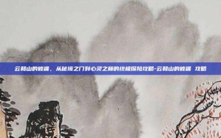云和山的彼端，从秘境之门到心灵之巅的终极探险攻略-云和山的彼端 攻略