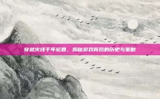 穿越火线千年轮回，揭秘游戏背后的历史与策略