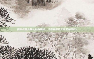 揭秘光明大陆礼包的奥秘，让你的游戏之旅更加精彩！