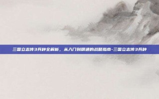三国立志传3兵种全解析，从入门到精通的战略指南-三国立志传3兵种