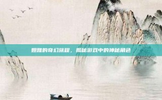 妲雅的奇幻旅程，揭秘游戏中的神秘角色
