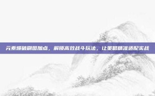元素爆破刷图加点，解锁高效战斗玩法，让策略精准适配实战