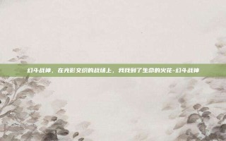 幻斗战神，在光影交织的战场上，我找到了生命的火花-幻斗战神