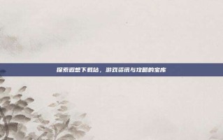 探索遐想下载站，游戏资讯与攻略的宝库