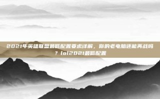2021年英雄联盟最低配置要求详解，你的老电脑还能再战吗？lol2021最低配置