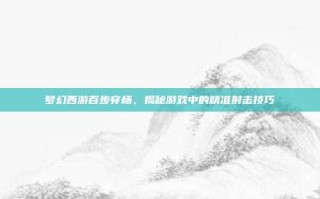 梦幻西游百步穿杨，揭秘游戏中的精准射击技巧