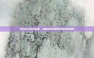 御龙在天名将盛典，揭秘游戏内最强大的将领组合