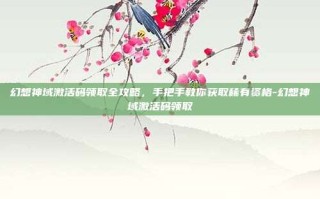 幻想神域激活码领取全攻略，手把手教你获取稀有资格-幻想神域激活码领取