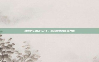 陆雪琪COSPLAY，游戏角色的完美再现