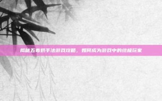 揭秘五毒奶手法游戏攻略，如何成为游戏中的终极玩家