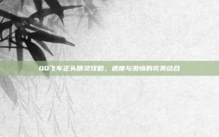 QQ飞车正头精灵攻略，速度与激情的完美结合