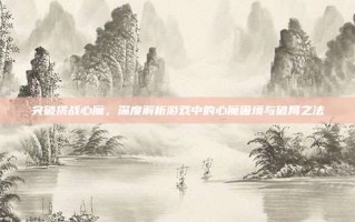 突破挑战心魔，深度解析游戏中的心魔困境与破局之法