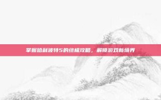 掌握哈利波特5的终极攻略，解锁游戏新境界