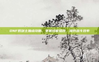 DNF奴剑士加点攻略，掌握技能组合，提升战斗效率